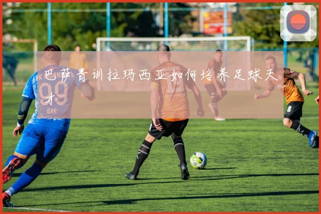 巴萨青训拉玛西亚如何培养足球天才