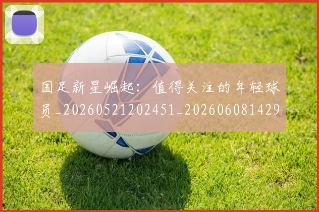 国足新星崛起：值得关注的年轻球员_20260521202451_20260608142940