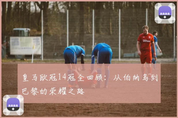 皇马欧冠14冠全回顾：从伯纳乌到巴黎的荣耀之路