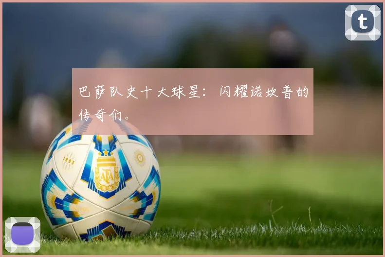 巴萨队史十大球星:闪耀诺坎普的传奇们。